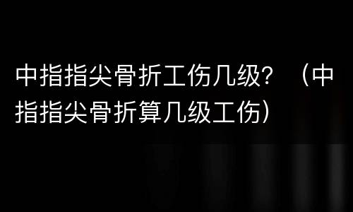 中指指尖骨折工伤几级？（中指指尖骨折算几级工伤）