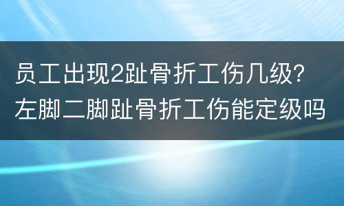 员工出现2趾骨折工伤几级？ 左脚二脚趾骨折工伤能定级吗