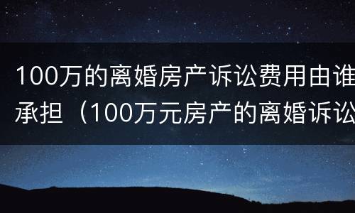 100万的离婚房产诉讼费用由谁承担（100万元房产的离婚诉讼费）
