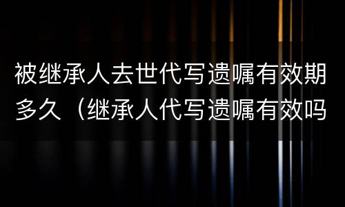 被继承人去世代写遗嘱有效期多久（继承人代写遗嘱有效吗）