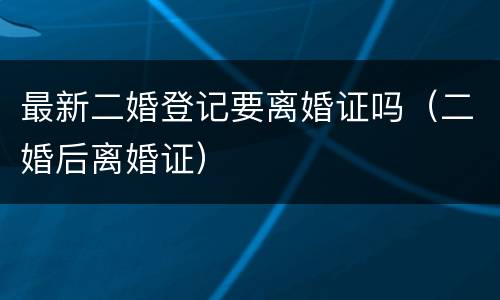 最新二婚登记要离婚证吗（二婚后离婚证）