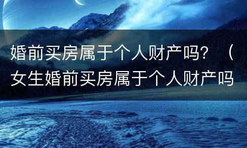 婚前买房属于个人财产吗？（女生婚前买房属于个人财产吗）