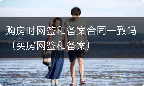 购房时网签和备案合同一致吗（买房网签和备案）