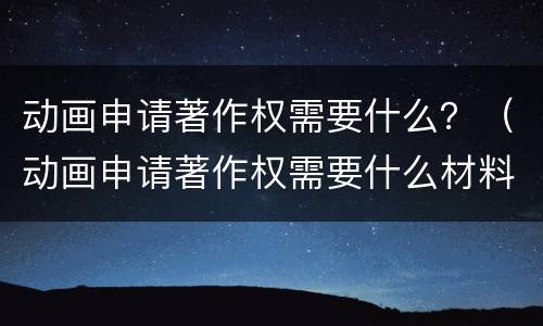 动画申请著作权需要什么？（动画申请著作权需要什么材料）