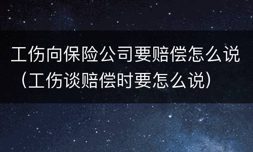工伤向保险公司要赔偿怎么说（工伤谈赔偿时要怎么说）