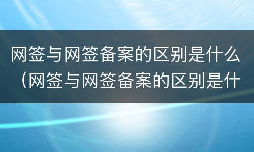 网签与网签备案的区别是什么（网签与网签备案的区别是什么意思）