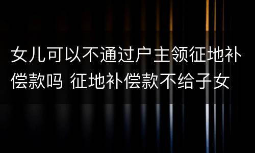 女儿可以不通过户主领征地补偿款吗 征地补偿款不给子女