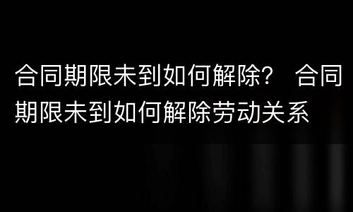 合同期限未到如何解除？ 合同期限未到如何解除劳动关系