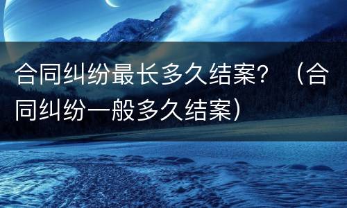 合同纠纷最长多久结案？（合同纠纷一般多久结案）