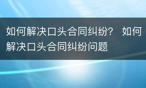 如何解决口头合同纠纷？ 如何解决口头合同纠纷问题