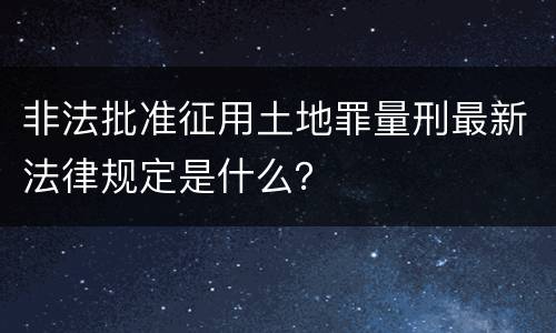 非法批准征用土地罪量刑最新法律规定是什么？