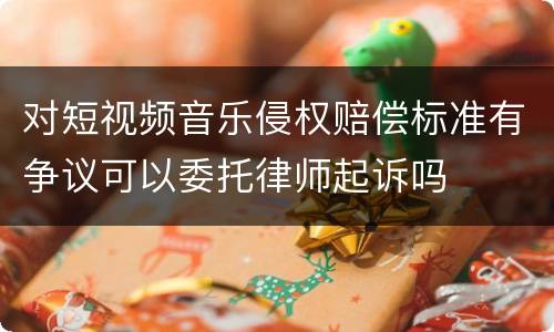 对短视频音乐侵权赔偿标准有争议可以委托律师起诉吗