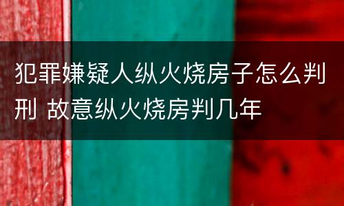 犯罪嫌疑人纵火烧房子怎么判刑 故意纵火烧房判几年