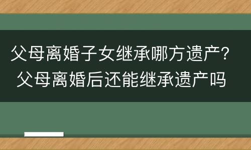 父母离婚子女继承哪方遗产？ 父母离婚后还能继承遗产吗