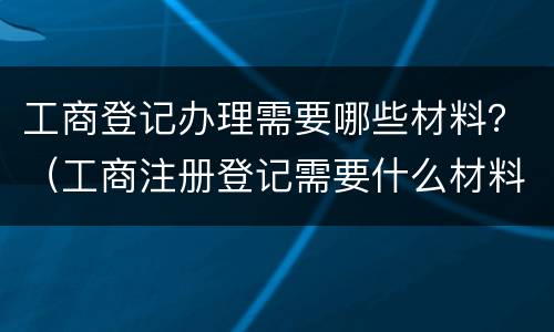 工商登记办理需要哪些材料？（工商注册登记需要什么材料）