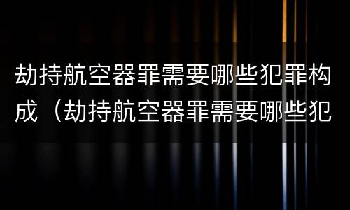 劫持航空器罪需要哪些犯罪构成（劫持航空器罪需要哪些犯罪构成要件）
