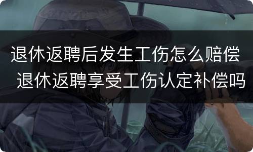 退休返聘后发生工伤怎么赔偿 退休返聘享受工伤认定补偿吗?