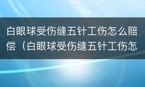白眼球受伤缝五针工伤怎么赔偿（白眼球受伤缝五针工伤怎么赔偿的）
