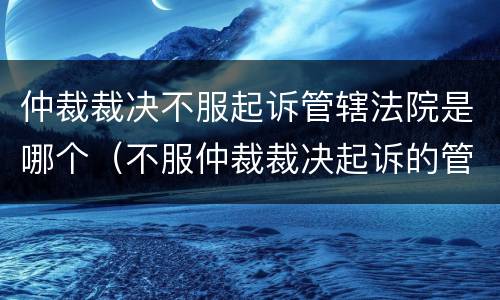 仲裁裁决不服起诉管辖法院是哪个（不服仲裁裁决起诉的管辖法院）
