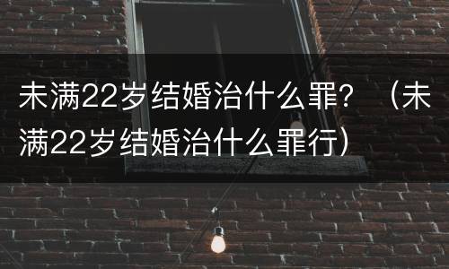 未满22岁结婚治什么罪？（未满22岁结婚治什么罪行）