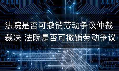 法院是否可撤销劳动争议仲裁裁决 法院是否可撤销劳动争议仲裁裁决决定