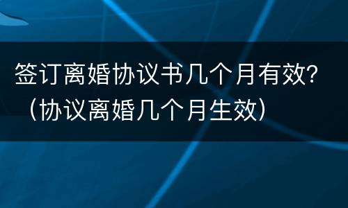 签订离婚协议书几个月有效？（协议离婚几个月生效）