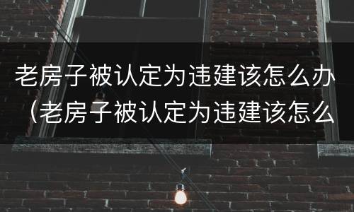 老房子被认定为违建该怎么办（老房子被认定为违建该怎么办呢）