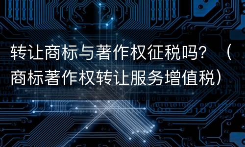 转让商标与著作权征税吗？（商标著作权转让服务增值税）