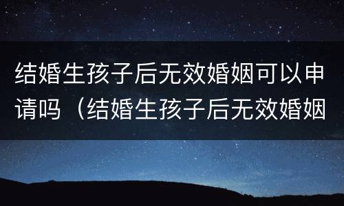 结婚生孩子后无效婚姻可以申请吗（结婚生孩子后无效婚姻可以申请吗知乎）