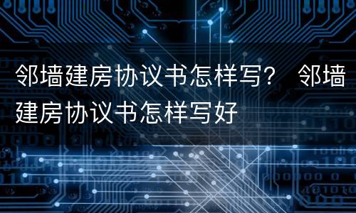 邻墙建房协议书怎样写？ 邻墙建房协议书怎样写好