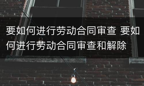 要如何进行劳动合同审查 要如何进行劳动合同审查和解除
