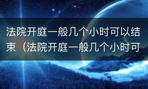 法院开庭一般几个小时可以结束（法院开庭一般几个小时可以结束金钱纠纷）