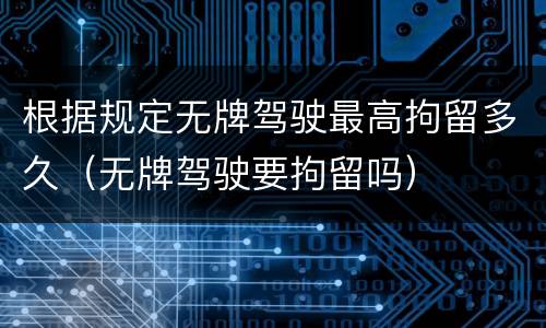 根据规定无牌驾驶最高拘留多久（无牌驾驶要拘留吗）