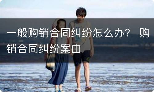 一般购销合同纠纷怎么办？ 购销合同纠纷案由