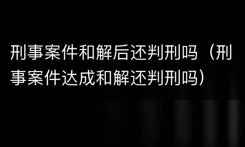 刑事案件和解后还判刑吗（刑事案件达成和解还判刑吗）