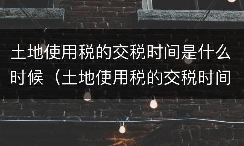 土地使用税的交税时间是什么时候（土地使用税的交税时间是什么时候的）