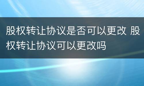 股权转让协议是否可以更改 股权转让协议可以更改吗