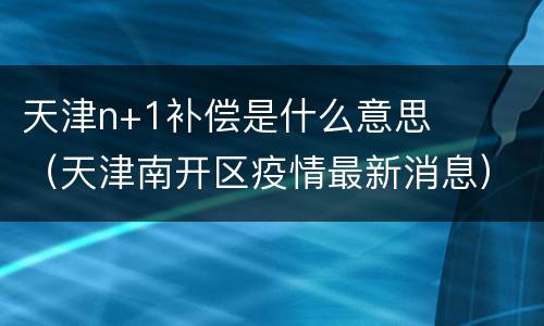 天津n+1补偿是什么意思（天津南开区疫情最新消息）