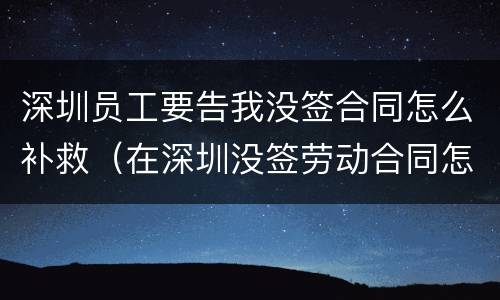 深圳员工要告我没签合同怎么补救（在深圳没签劳动合同怎么赔偿）