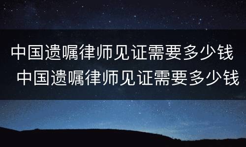 中国遗嘱律师见证需要多少钱 中国遗嘱律师见证需要多少钱费用