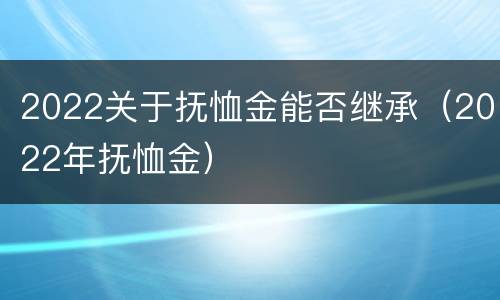 2022关于抚恤金能否继承（2022年抚恤金）