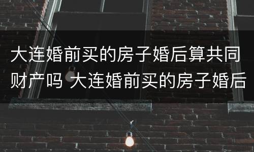 大连婚前买的房子婚后算共同财产吗 大连婚前买的房子婚后算共同财产吗怎么算