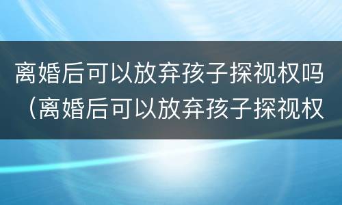 离婚后可以放弃孩子探视权吗（离婚后可以放弃孩子探视权吗法律规定）