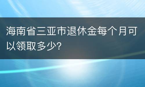 海南省三亚市退休金每个月可以领取多少？