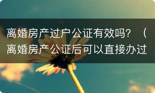 离婚房产过户公证有效吗？（离婚房产公证后可以直接办过户吗）