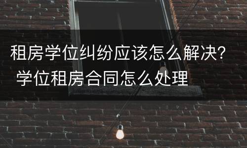 租房学位纠纷应该怎么解决？ 学位租房合同怎么处理