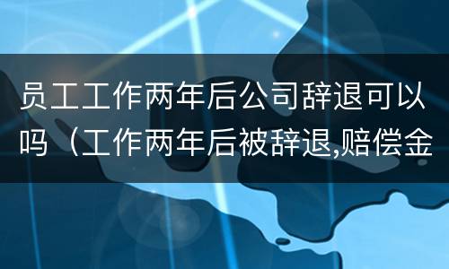 员工工作两年后公司辞退可以吗（工作两年后被辞退,赔偿金是多少）
