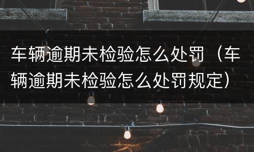 车辆逾期未检验怎么处罚（车辆逾期未检验怎么处罚规定）