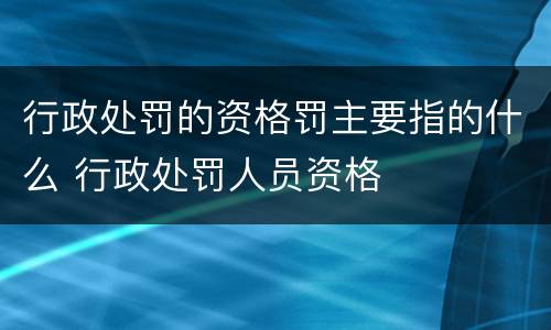 行政处罚的资格罚主要指的什么 行政处罚人员资格
