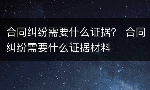 合同纠纷需要什么证据？ 合同纠纷需要什么证据材料